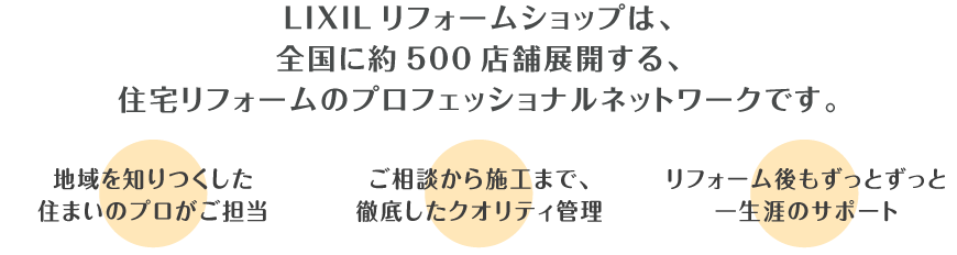LIXILリフォームショップは、全国に約500店舗展開する、住宅リフォームのプロフェッショナルネットワークです。 地域を知りつくした住まいのプロがご担当　ご相談から施工まで徹底したクオリティ管理　リフォーム後もずっとずっと一生涯のサポート