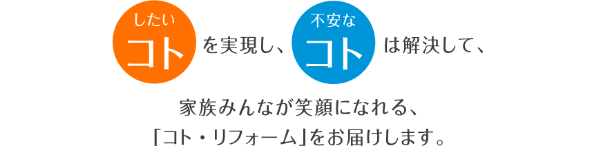 したいコトを実現し、不安なコトは解決して、家族みんなが笑顔になれる、「コト・リフォーム」をお届けします。