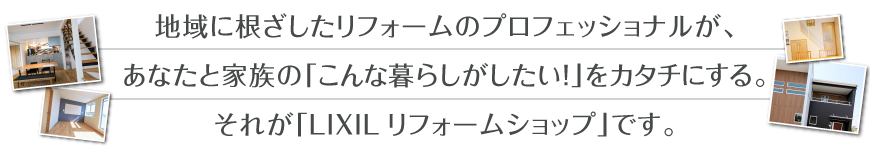 地域に根ざしたリフォームのプロフェッショナルが、あなたと家族の「こんな暮らしがしたい！」をカタチにする。それが「LIXILリフォームショップ」です。