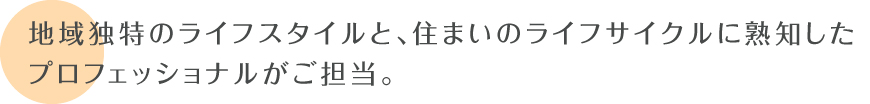 地域独特のライフスタイルと、住まいのライフサイクルに熟知した 地元のプロフェッショナルがご担当。